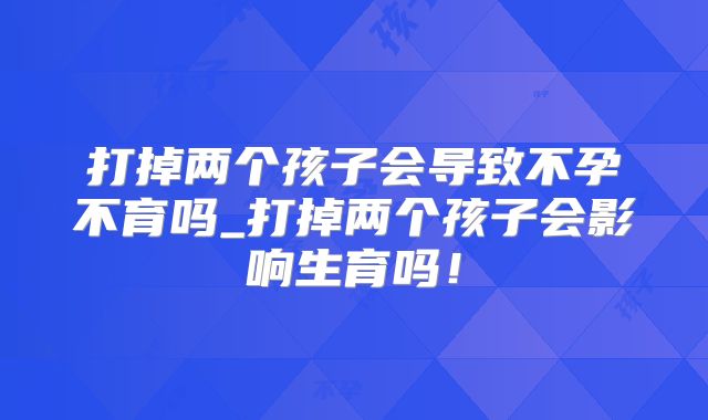 打掉两个孩子会导致不孕不育吗_打掉两个孩子会影响生育吗！