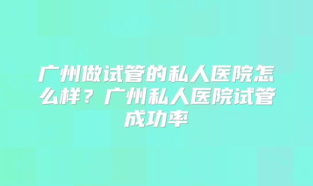广州做试管的私人医院怎么样？广州私人医院试管成功率