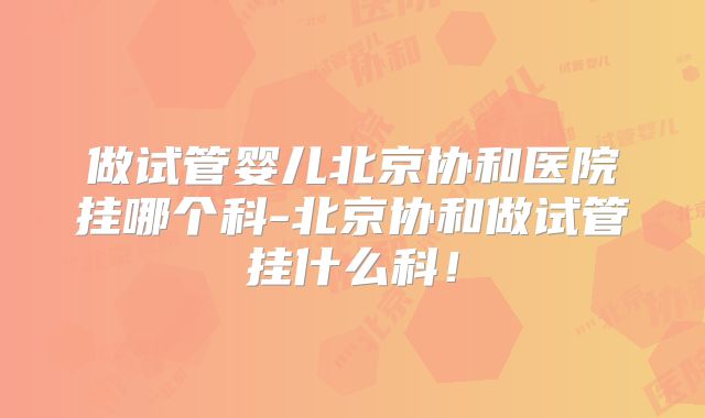 做试管婴儿北京协和医院挂哪个科-北京协和做试管挂什么科！