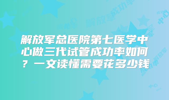解放军总医院第七医学中心做三代试管成功率如何？一文读懂需要花多少钱