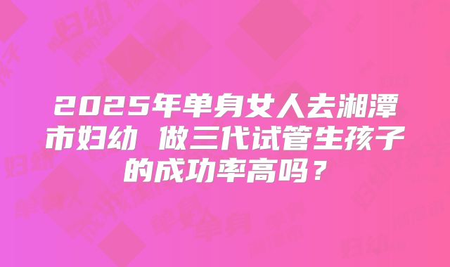 2025年单身女人去湘潭市妇幼 做三代试管生孩子的成功率高吗？