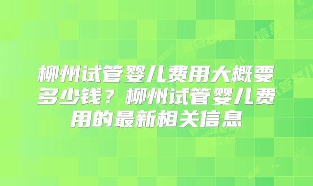 柳州试管婴儿费用大概要多少钱？柳州试管婴儿费用的最新相关信息