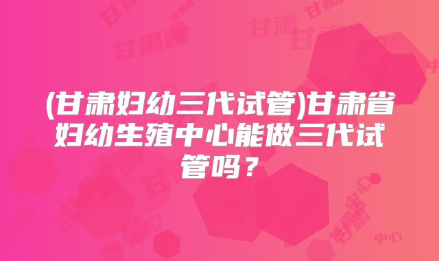 (甘肃妇幼三代试管)甘肃省妇幼生殖中心能做三代试管吗?