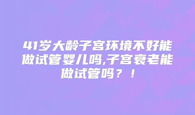 41岁大龄子宫环境不好能做试管婴儿吗,子宫衰老能做试管吗？！