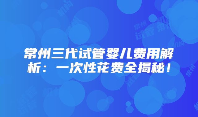 常州三代试管婴儿费用解析：一次性花费全揭秘！