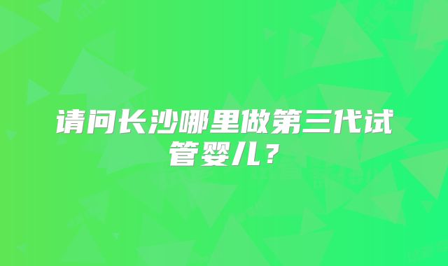请问长沙哪里做第三代试管婴儿？