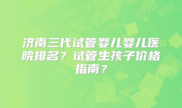 济南三代试管婴儿婴儿医院排名？试管生孩子价格指南？