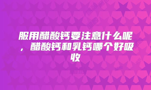 服用醋酸钙要注意什么呢,醋酸钙和乳钙哪个好吸收