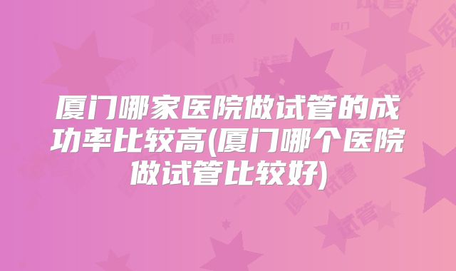 厦门哪家医院做试管的成功率比较高(厦门哪个医院做试管比较好)