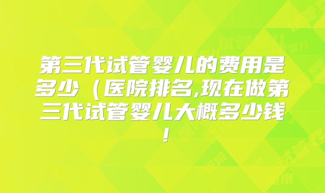 第三代试管婴儿的费用是多少(医院排名,现在做第三代试管婴儿大概多少钱!