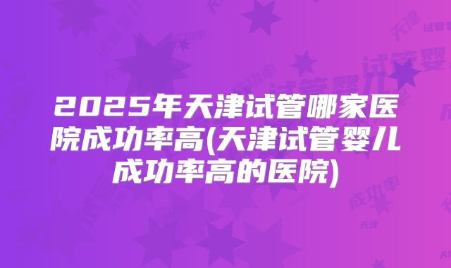 2025年天津试管哪家医院成功率高(天津试管婴儿成功率高的医院)