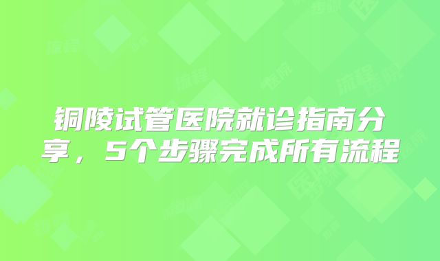 铜陵试管医院就诊指南分享,5个步骤完成所有流程
