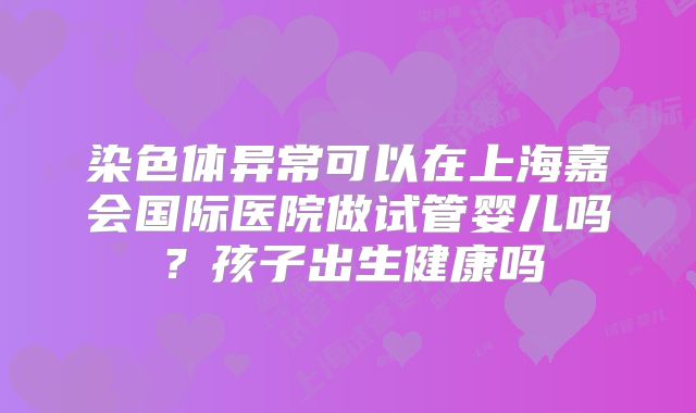 染色体异常可以在上海嘉会国际医院做试管婴儿吗？孩子出生健康吗