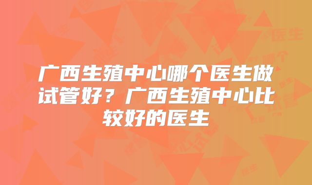 广西生殖中心哪个医生做试管好？广西生殖中心比较好的医生