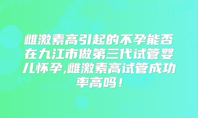 雌激素高引起的不孕能否在九江市做第三代试管婴儿怀孕,雌激素高试管成功率高吗!