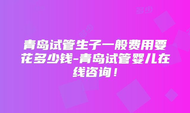 青岛试管生子一般费用要花多少钱-青岛试管婴儿在线咨询！