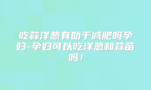 吃蒜洋葱有助于减肥吗孕妇-孕妇可以吃洋葱和蒜苗吗!