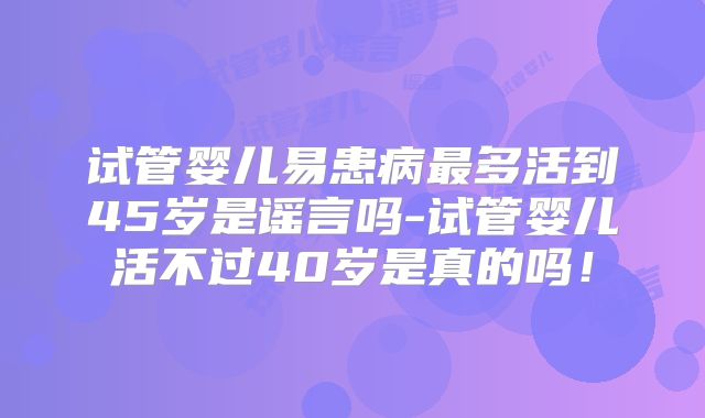 试管婴儿易患病最多活到45岁是谣言吗-试管婴儿活不过40岁是真的吗!