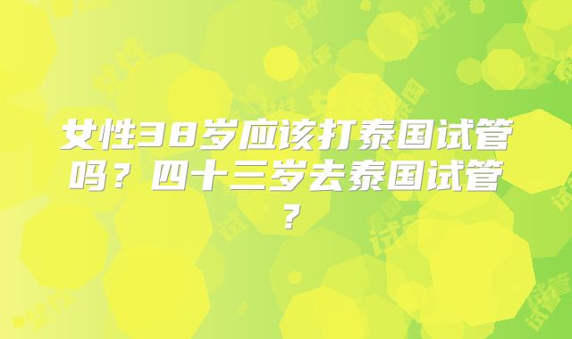 女性38岁应该打泰国试管吗？四十三岁去泰国试管？