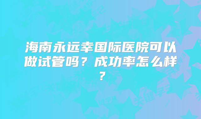 海南永远幸国际医院可以做试管吗？成功率怎么样？