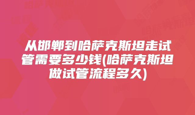 从邯郸到哈萨克斯坦走试管需要多少钱(哈萨克斯坦做试管流程多久)