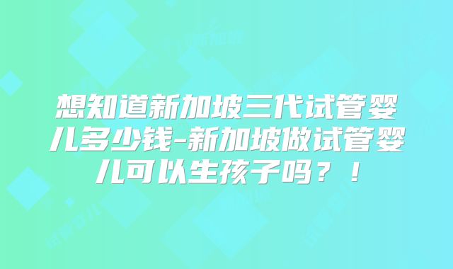 想知道新加坡三代试管婴儿多少钱-新加坡做试管婴儿可以生孩子吗?!