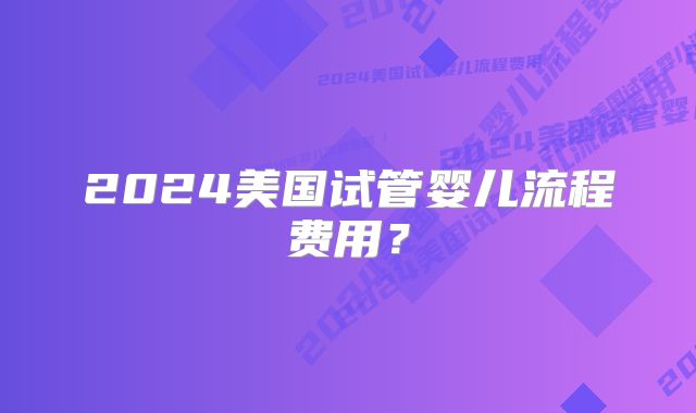 2024美国试管婴儿流程费用？