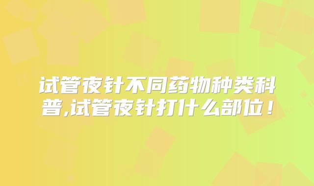 试管夜针不同药物种类科普,试管夜针打什么部位!