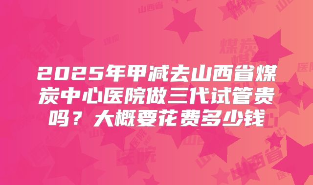 2025年甲减去山西省煤炭中心医院做三代试管贵吗?大概要花费多少钱