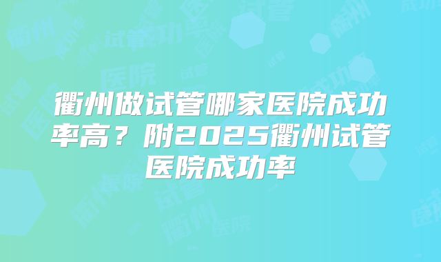 衢州做试管哪家医院成功率高?附2025衢州试管医院成功率