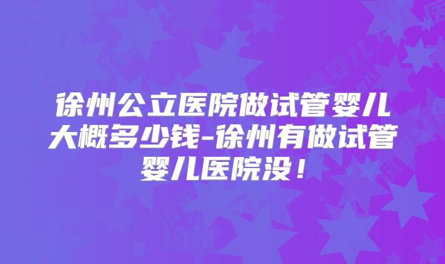 徐州公立医院做试管婴儿大概多少钱-徐州有做试管婴儿医院没！