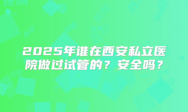 2025年谁在西安私立医院做过试管的？安全吗？