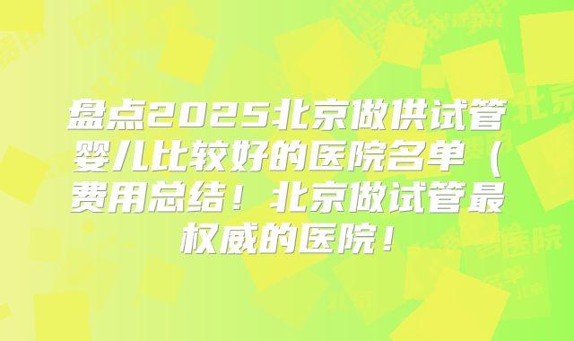 盘点2025北京做供试管婴儿比较好的医院名单(费用总结!北京做试管最权威的医院!