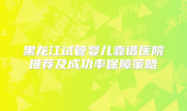 黑龙江试管婴儿靠谱医院推荐及成功率保障策略