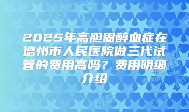 2025年高胆固醇血症在德州市人民医院做三代试管的费用高吗？费用明细介绍