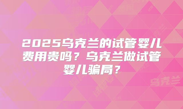 2025乌克兰的试管婴儿费用贵吗？乌克兰做试管婴儿骗局？