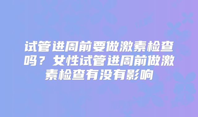 试管进周前要做激素检查吗?女性试管进周前做激素检查有没有影响