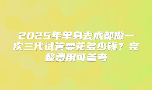2025年单身去成都做一次三代试管要花多少钱？完整费用可参考