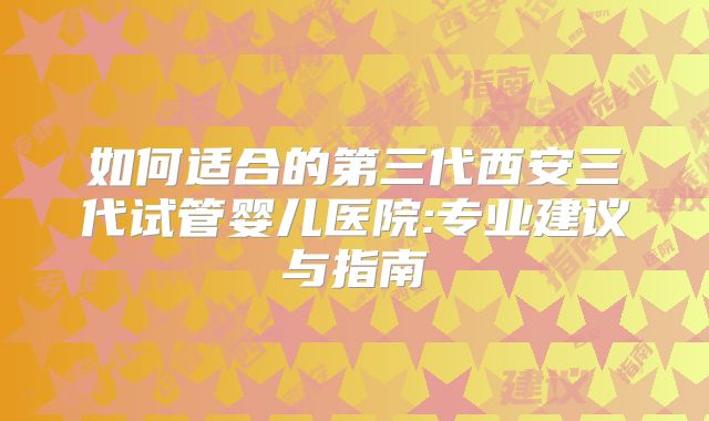 如何适合的第三代西安三代试管婴儿医院:专业建议与指南