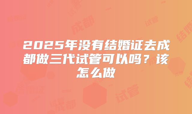 2025年没有结婚证去成都做三代试管可以吗？该怎么做