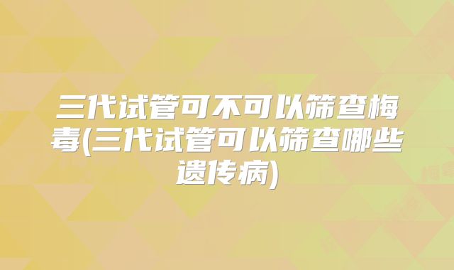 三代试管可不可以筛查梅毒(三代试管可以筛查哪些遗传病)