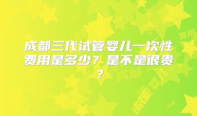 成都三代试管婴儿一次性费用是多少？是不是很贵？