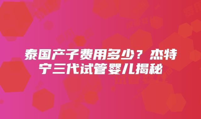 泰国产子费用多少？杰特宁三代试管婴儿揭秘