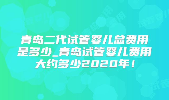 青岛二代试管婴儿总费用是多少_青岛试管婴儿费用大约多少2020年！