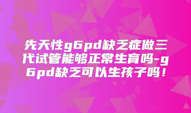 先天性g6pd缺乏症做三代试管能够正常生育吗-g6pd缺乏可以生孩子吗！