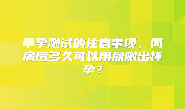 早孕测试的注意事项,同房后多久可以用尿测出怀孕?
