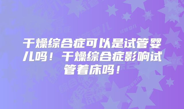 干燥综合症可以是试管婴儿吗！干燥综合症影响试管着床吗！