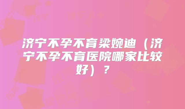 济宁不孕不育梁婉迪（济宁不孕不育医院哪家比较好）？
