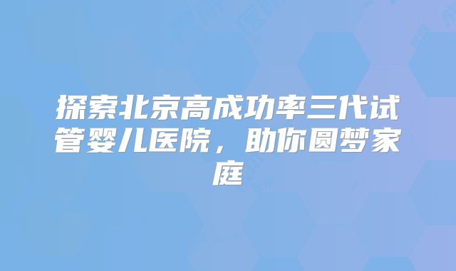 探索北京高成功率三代试管婴儿医院，助你圆梦家庭
