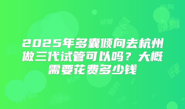 2025年多囊倾向去杭州做三代试管可以吗？大概需要花费多少钱